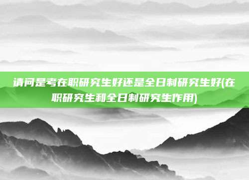 请问是考在职研究生好还是全日制研究生好(在职研究生和全日制研究生作用)