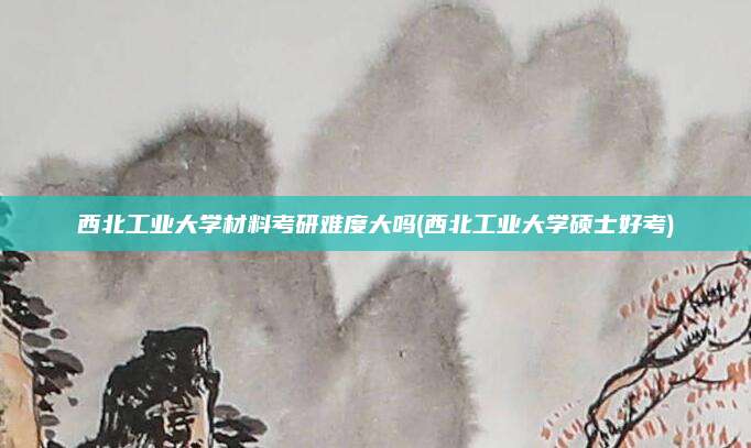 西北工业大学材料考研难度大吗(西北工业大学硕士好考)