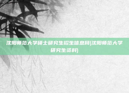沈阳师范大学硕士研究生招生信息网(沈阳师范大学研究生资料)