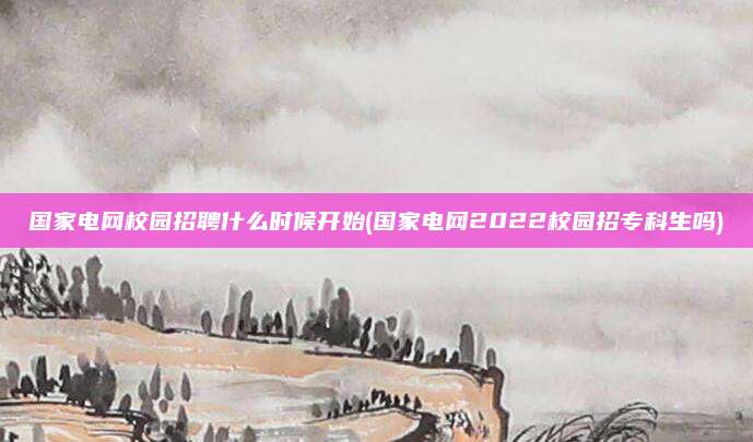 国家电网校园招聘什么时候开始(国家电网2022校园招专科生吗)