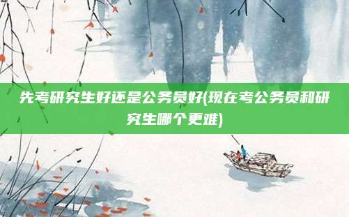 先考研究生好还是公务员好(现在考公务员和研究生哪个更难)