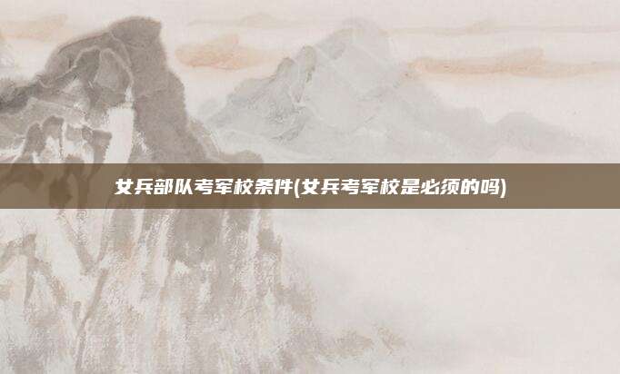 女兵部队考军校条件(女兵考军校是必须的吗)