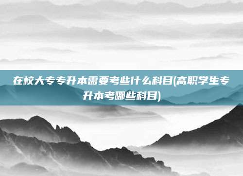 在校大专专升本需要考些什么科目(高职学生专升本考哪些科目)