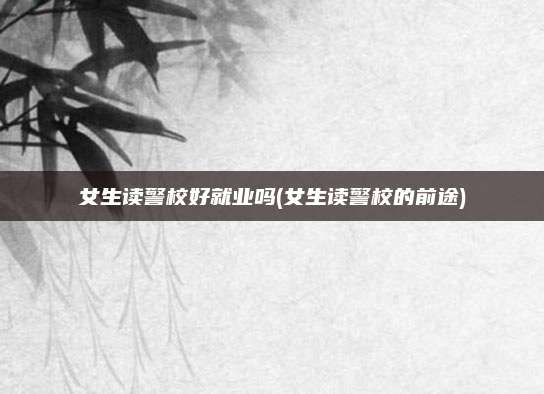 女生读警校好就业吗(女生读警校的前途)