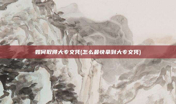 如何取得大专文凭(怎么最快拿到大专文凭)