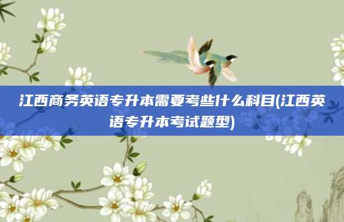 江西商务英语专升本需要考些什么科目(江西英语专升本考试题型)