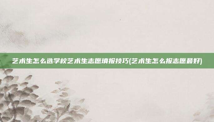 艺术生怎么选学校艺术生志愿填报技巧(艺术生怎么报志愿最好)