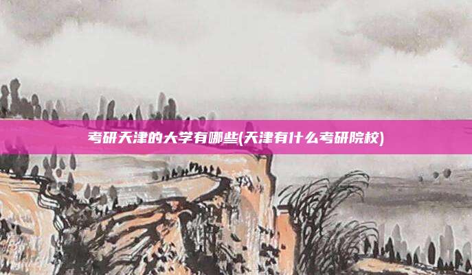 考研天津的大学有哪些(天津有什么考研院校)
