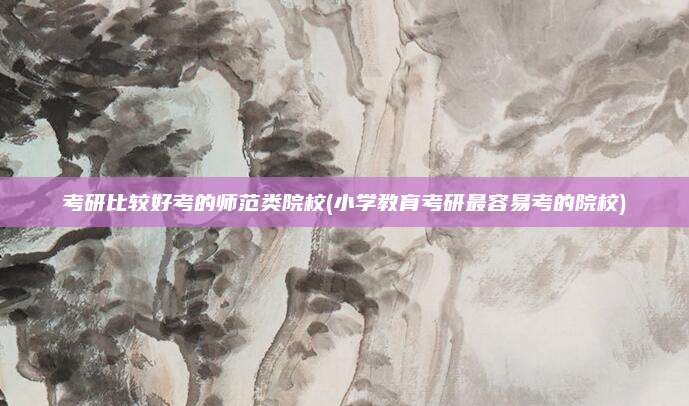 考研比较好考的师范类院校(小学教育考研最容易考的院校)