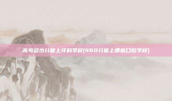 高考多少分能上牙科学校(460分能上哪些口腔学校)
