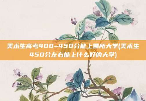 美术生高考400~450分能上哪所大学(美术生450分左右能上什么好的大学)