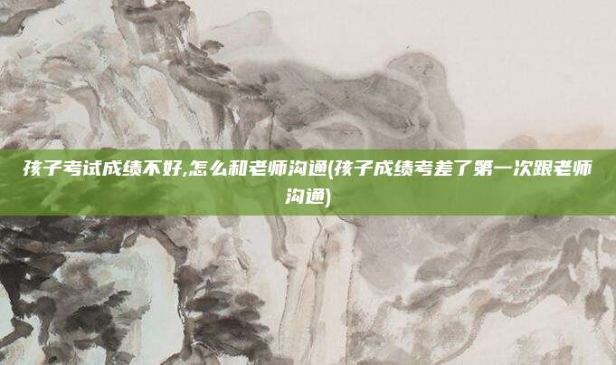 孩子考试成绩不好,怎么和老师沟通(孩子成绩考差了第一次跟老师沟通)
