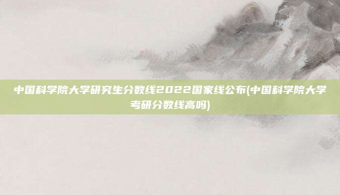 中国科学院大学研究生分数线2022国家线公布(中国科学院大学考研分数线高吗)