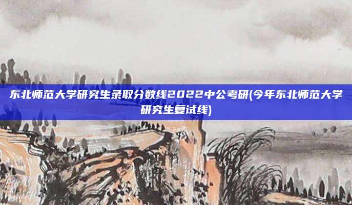 东北师范大学研究生录取分数线2022中公考研(今年东北师范大学研究生复试线)