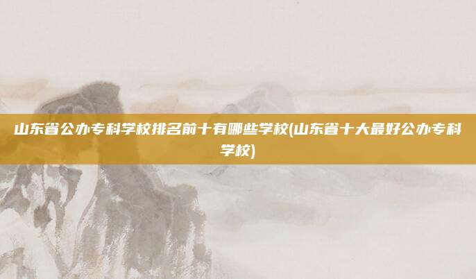 山东省公办专科学校排名前十有哪些学校(山东省十大最好公办专科学校)