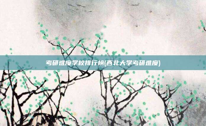 考研难度学校排行榜(西北大学考研难度)