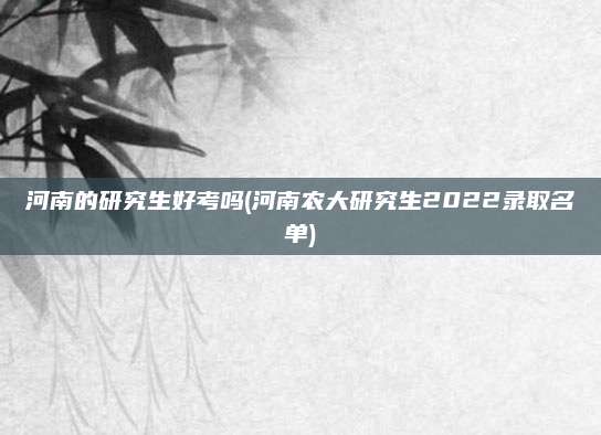 河南的研究生好考吗(河南农大研究生2022录取名单)