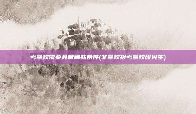 考警校需要具备哪些条件(非警校报考警校研究生)