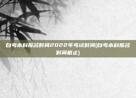 自考本科报名时间2022年考试时间(自考本科报名时间截止)