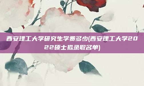西安理工大学研究生学费多少(西安理工大学2022硕士拟录取名单)