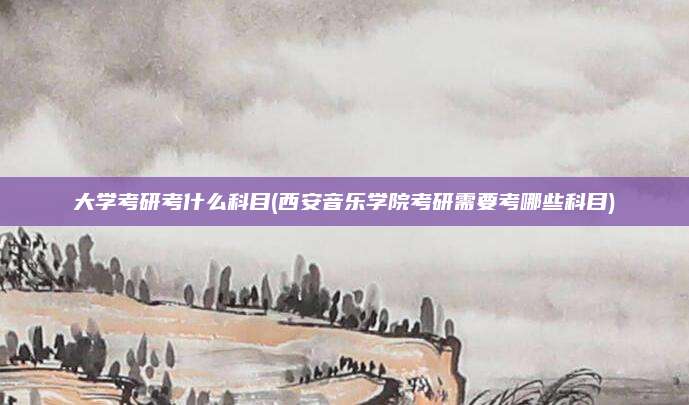 大学考研考什么科目(西安音乐学院考研需要考哪些科目)