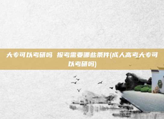 大专可以考研吗 报考需要哪些条件(成人高考大专可以考研吗)