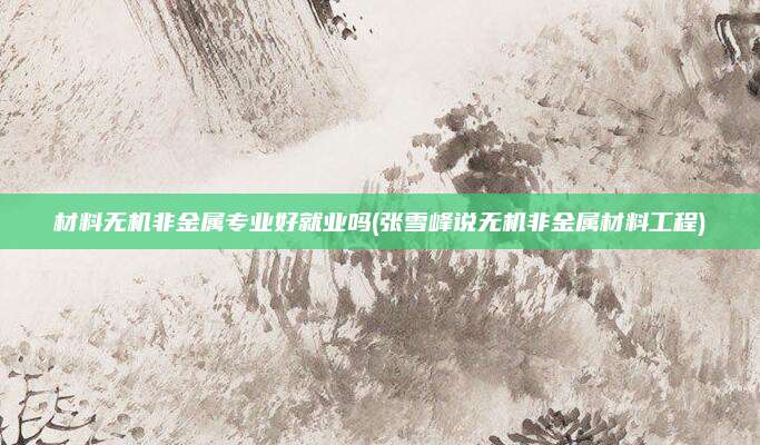 材料无机非金属专业好就业吗(张雪峰说无机非金属材料工程)