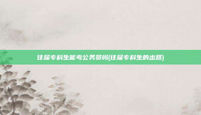 往届专科生能考公务员吗(往届专科生的出路)