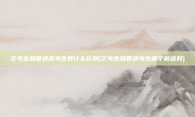 艺考生和普通高考生有什么区别(艺考生和普通考生哪个前途好)