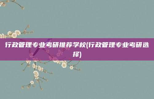 行政管理专业考研推荐学校(行政管理专业考研选择)