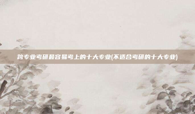 跨专业考研最容易考上的十大专业(不适合考研的十大专业)