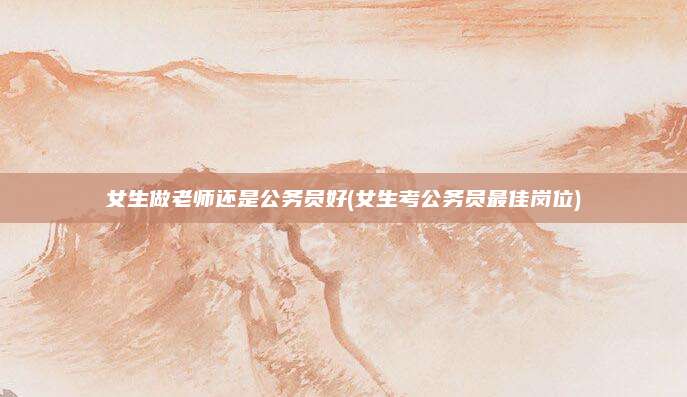 女生做老师还是公务员好(女生考公务员最佳岗位)
