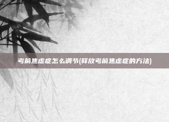 考前焦虑症怎么调节(释放考前焦虑症的方法)