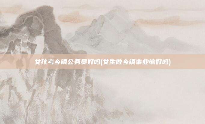 女孩考乡镇公务员好吗(女生做乡镇事业编好吗)