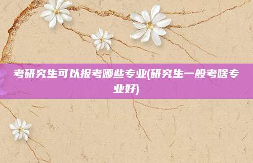 考研究生可以报考哪些专业(研究生一般考啥专业好)