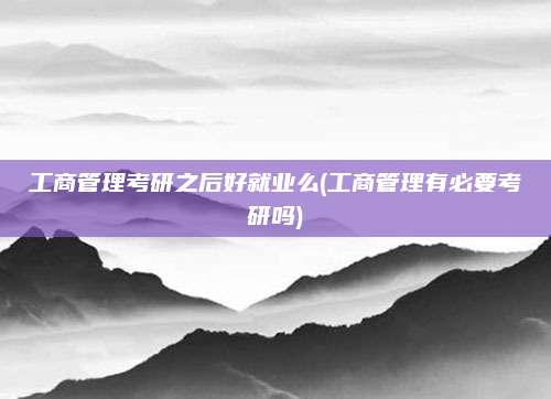工商管理考研之后好就业么(工商管理有必要考研吗)