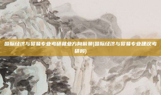 国际经济与贸易专业考研就业方向前景(国际经济与贸易专业建议考研吗)