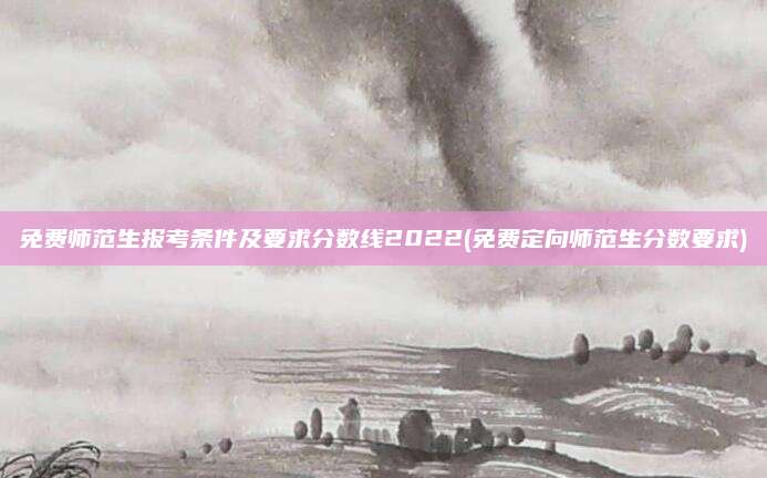 免费师范生报考条件及要求分数线2022(免费定向师范生分数要求)