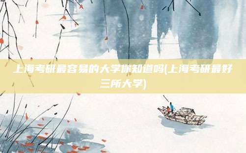 上海考研最容易的大学你知道吗(上海考研最好三所大学)