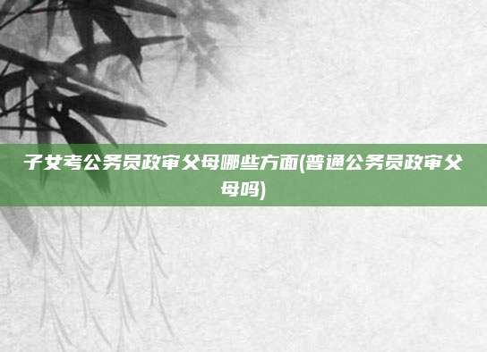 子女考公务员政审父母哪些方面(普通公务员政审父母吗)