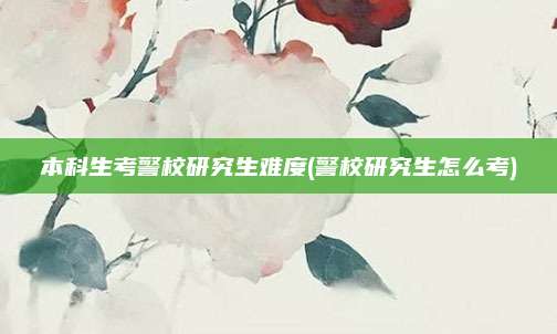 本科生考警校研究生难度(警校研究生怎么考)