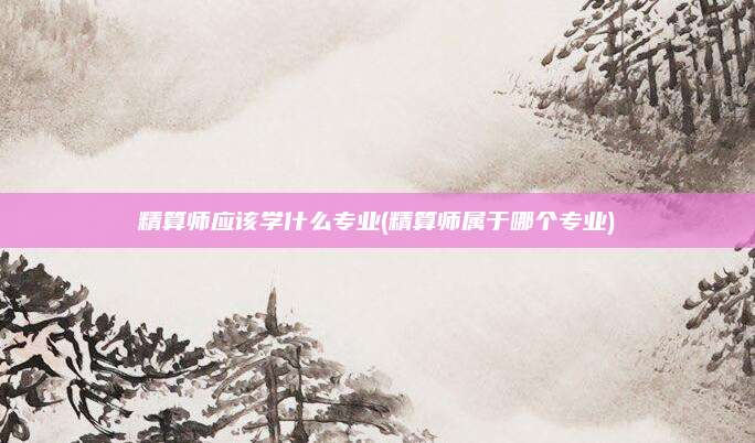 精算师应该学什么专业(精算师属于哪个专业)