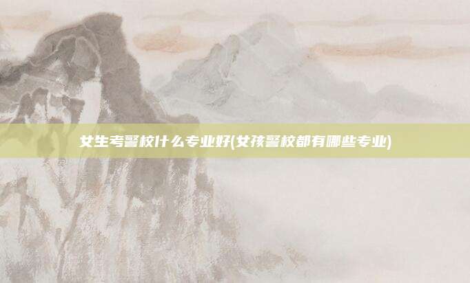 女生考警校什么专业好(女孩警校都有哪些专业)