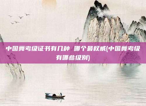 中国舞考级证书有几种 哪个最权威(中国舞考级有哪些级别)