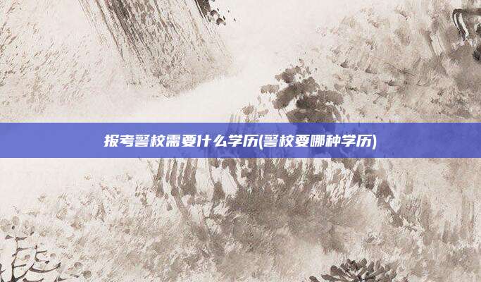 报考警校需要什么学历(警校要哪种学历)