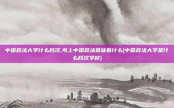 中国政法大学什么档次,考上中国政法意味着什么(中国政法大学是什么档次学校)