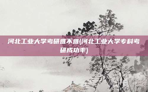 河北工业大学考研难不难(河北工业大学专科考研成功率)