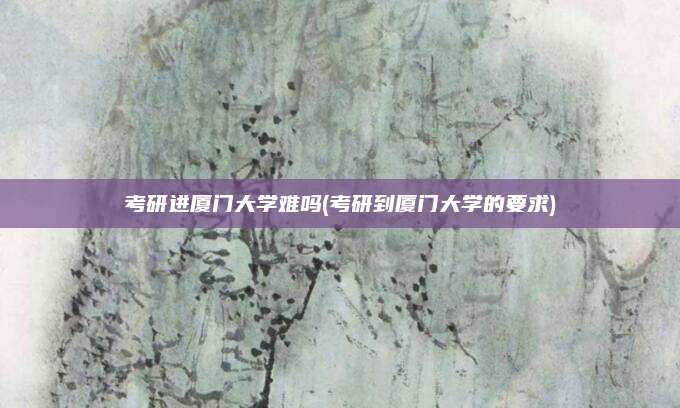 考研进厦门大学难吗(考研到厦门大学的要求)