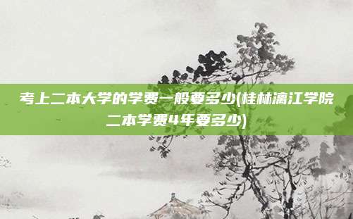 考上二本大学的学费一般要多少(桂林漓江学院二本学费4年要多少)