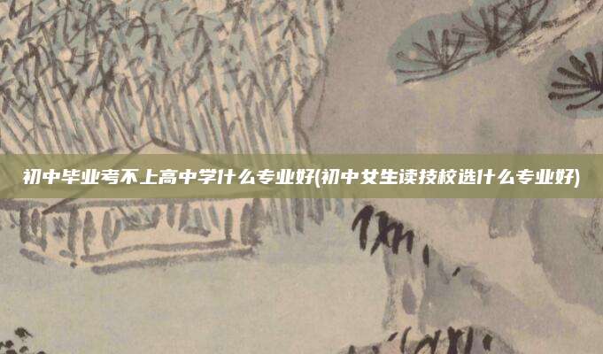 初中毕业考不上高中学什么专业好(初中女生读技校选什么专业好)